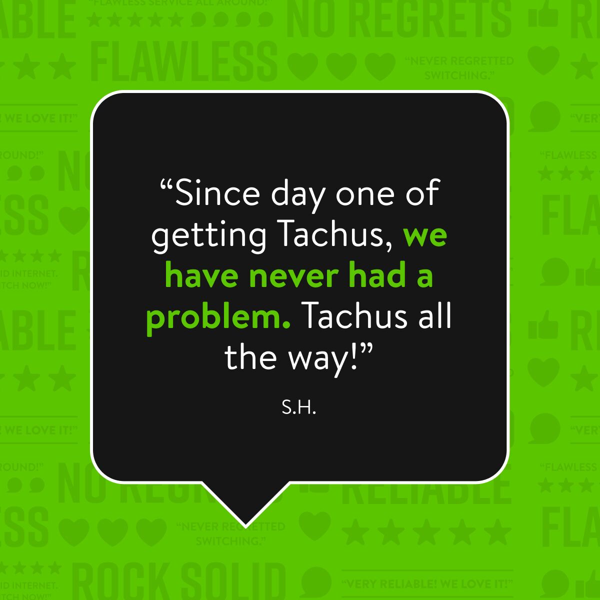 A black speech bubble with a white outline contains a testimonial in white and green text. The testimonial reads: "Since day one of getting Tachus, we have never had a problem. Tachus all the way!" Below the quote, it is signed "S.H.". The background of the image is a bright green with repeated words like "FLAWLESS," "ROCK SOLID," and "NO REGRETS."