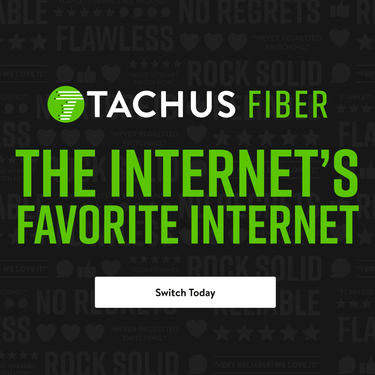 A dark grey background with repeating text such as "FLAWLESS", "ROCK SOLID", and "NO REGRETS". In the center, the logo for "TACHUS FIBER" is displayed. Below the logo, in large green text, it reads "THE INTERNET'S FAVORITE INTERNET". A white button with the text "Switch Today" is visible at the bottom center.